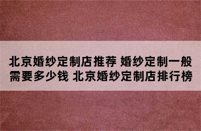 北京婚纱定制店推荐 婚纱定制一般需要多少钱 北京婚纱定制店排行榜